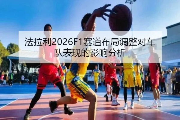 法拉利2026F1赛道布局调整对车队表现的影响分析