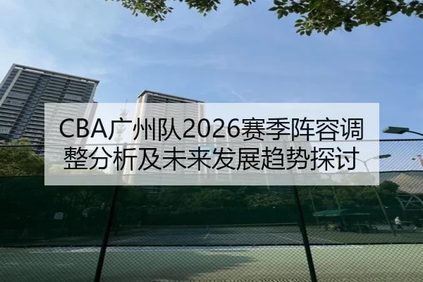 CBA广州队2026赛季阵容调整分析及未来发展趋势探讨